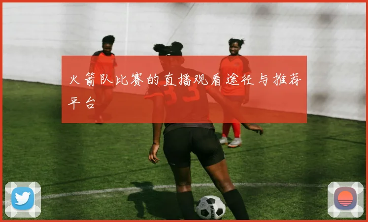 火箭队比赛的直播观看途径与推荐平台