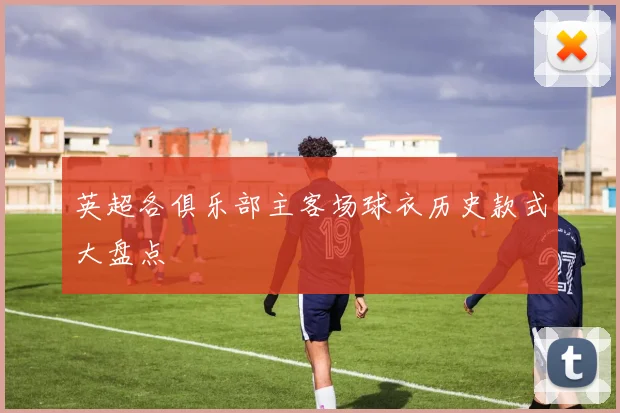 英超各俱乐部主客场球衣历史款式大盘点