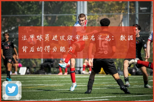 法甲球员进攻效率排名汇总：数据背后的得分能力