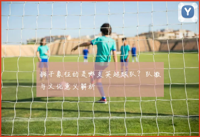 狮子象征的是哪支英超球队？队徽与文化意义解析